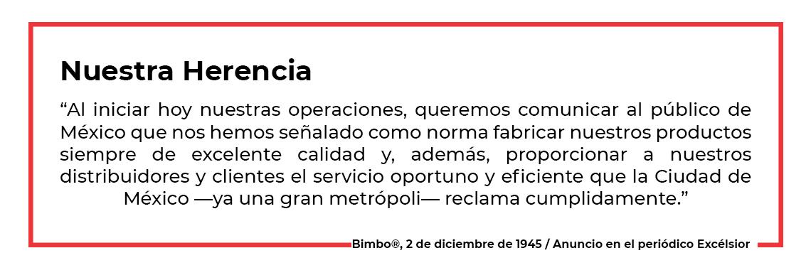 “Al iniciar hoy nuestras operaciones, queremos comunicar al público de México que nos hemos señalado como norma fabricar nuestros productos siempre de excelente calidad y, además, proporcionar a nuestros distribuidores y clientes el servicio oportuno y eficiente que la Ciudad de México —ya una gran metrópoli— reclama cumplidamente.” 2 de diciembre de 1945, anuncio en el periódico Excélsior