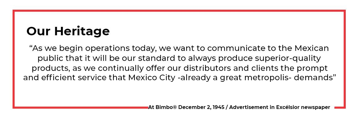 “As we begin operations today, we want to communicate to the Mexican public that it will be our standard to always produce superior-quality products as we continually offer distributors and clients prompt, efficient service that the great metropolis—Mexico City—demands.” At Bimbo 2 December 1945
