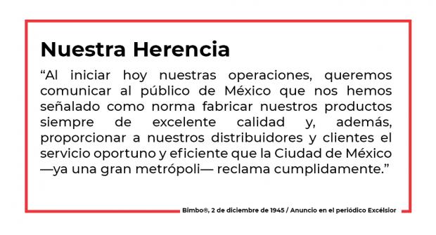 “Al iniciar hoy nuestras operaciones, queremos comunicar al público de México que nos hemos señalado como norma fabricar nuestros productos siempre de excelente calidad y, además, proporcionar a nuestros distribuidores y clientes el servicio oportuno y eficiente que la Ciudad de México —ya una gran metrópoli— reclama cumplidamente.” 2 de diciembre de 1945, anuncio en el periódico Excélsior
